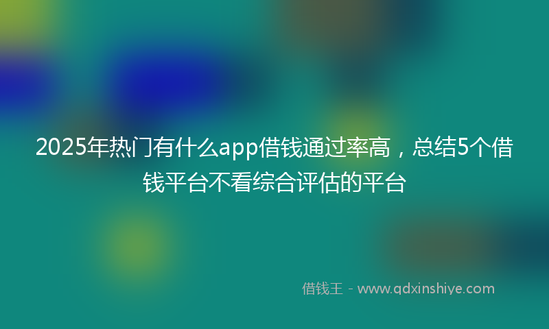 2025年热门有什么app借钱通过率高，总结5个借钱平台不看综合评估的平台