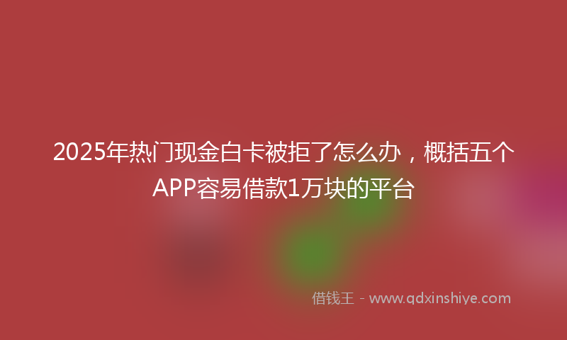 2025年热门现金白卡被拒了怎么办，概括五个APP容易借款1万块的平台