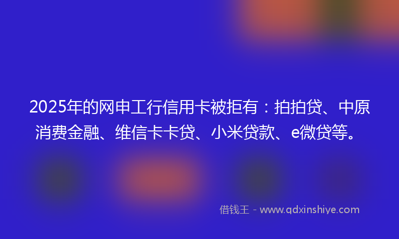 2025年的网申工行信用卡被拒有：拍拍贷、中原消费金融、维信卡卡贷、小米贷款、e微贷等。