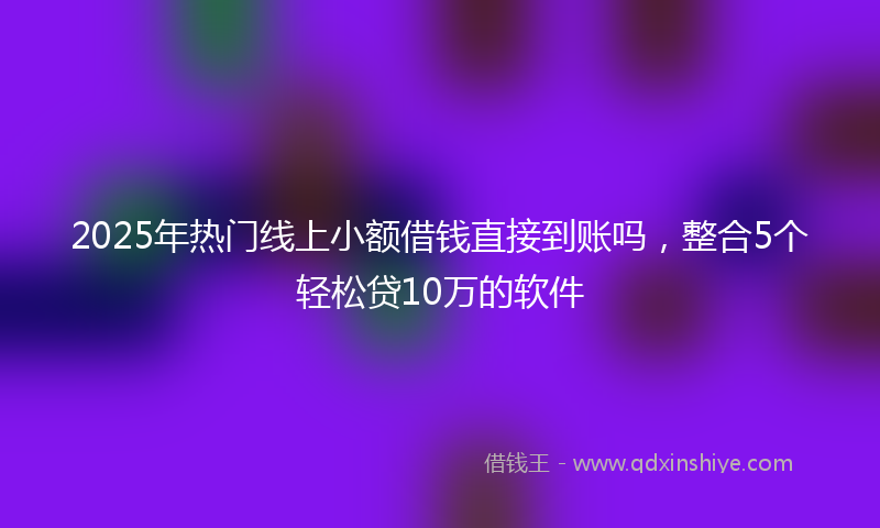 2025年热门线上小额借钱直接到账吗，整合5个轻松贷10万的软件