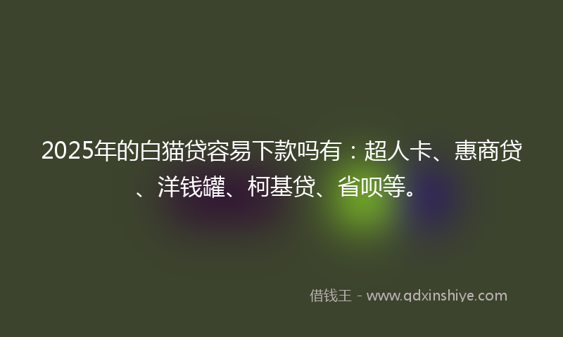 2025年的白猫贷容易下款吗有：超人卡、惠商贷、洋钱罐、柯基贷、省呗等。