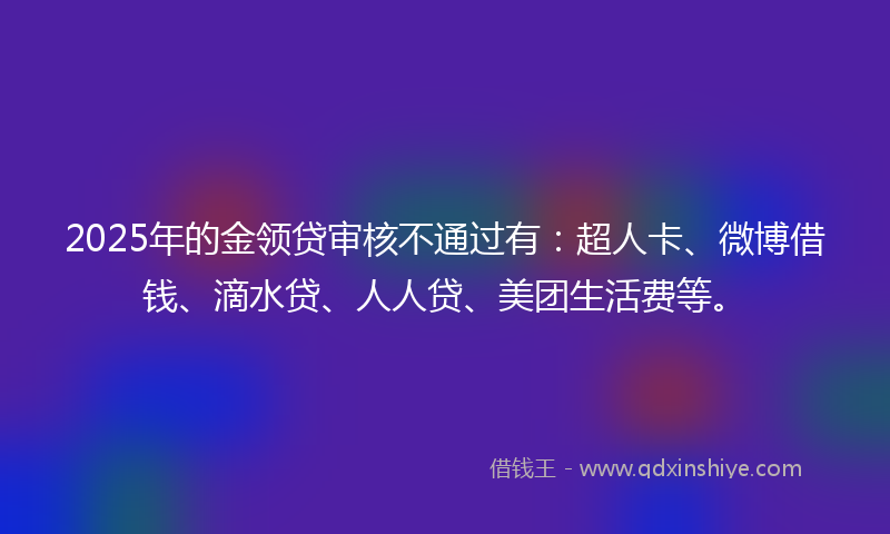 2025年的金领贷审核不通过有：超人卡、微博借钱、滴水贷、人人贷、美团生活费等。