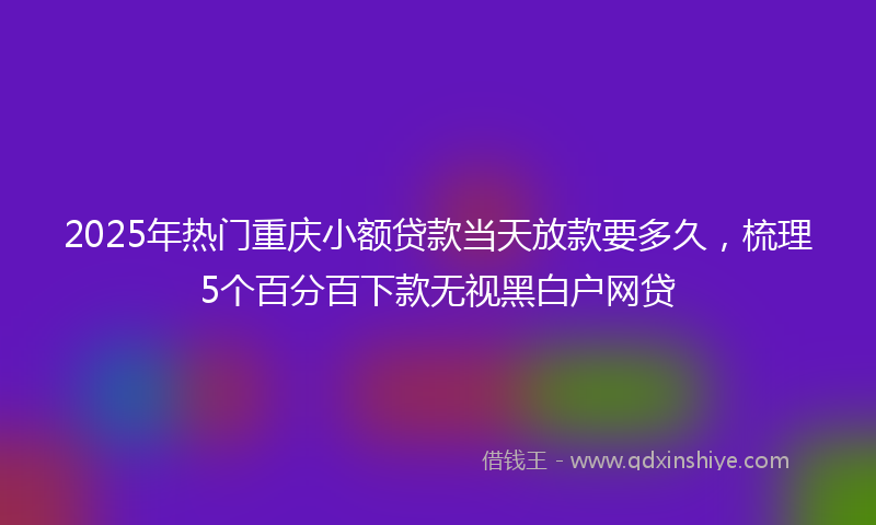2025年热门重庆小额贷款当天放款要多久，梳理5个百分百下款无视黑白户网贷