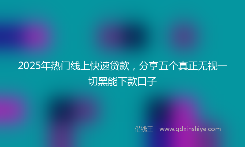 2025年热门线上快速贷款，分享五个真正无视一切黑能下款口子