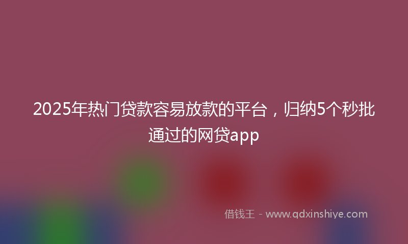 2025年热门贷款容易放款的平台，归纳5个秒批通过的网贷app