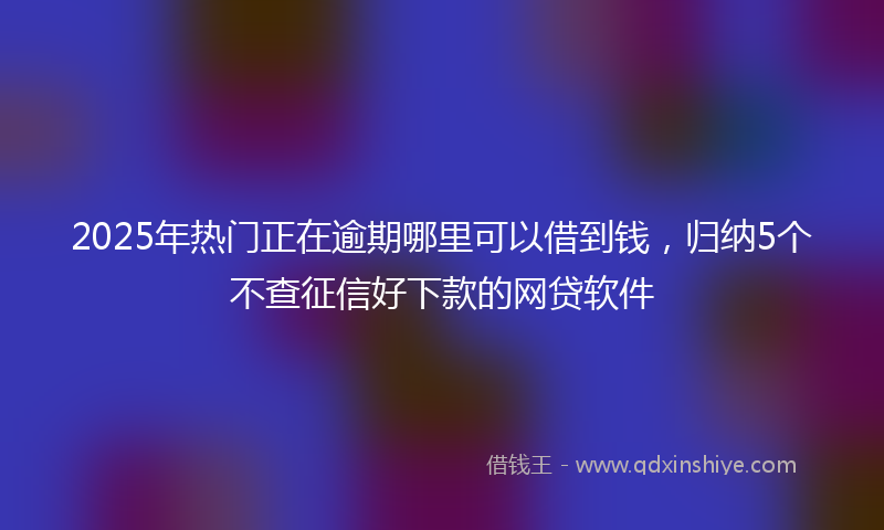 2025年热门正在逾期哪里可以借到钱，归纳5个不查征信好下款的网贷软件