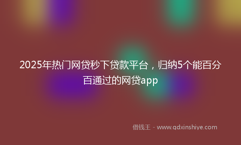 2025年热门网贷秒下贷款平台，归纳5个能百分百通过的网贷app