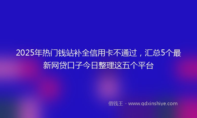2025年热门钱站补全信用卡不通过，汇总5个最新网贷口子今日整理这五个平台