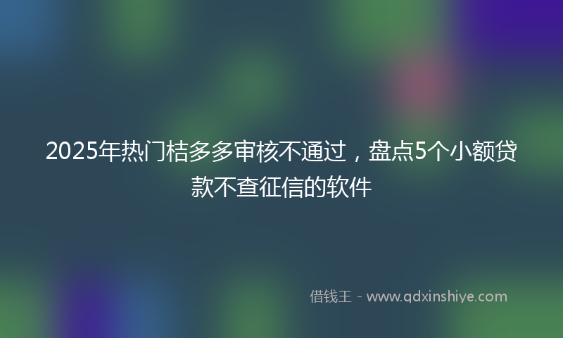 2025年热门桔多多审核不通过，盘点5个小额贷款不查征信的软件