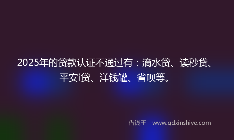 2025年的贷款认证不通过有：滴水贷、读秒贷、平安i贷、洋钱罐、省呗等。