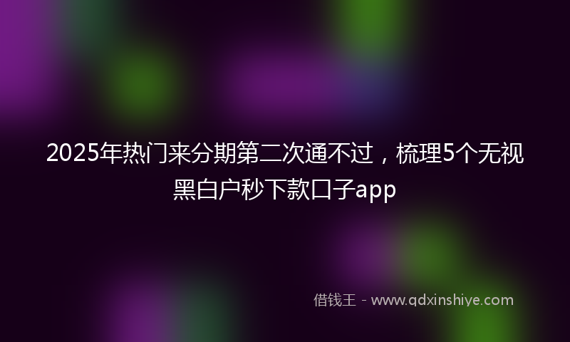 2025年热门来分期第二次通不过，梳理5个无视黑白户秒下款口子app