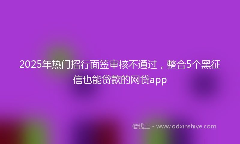 2025年热门招行面签审核不通过，整合5个黑征信也能贷款的网贷app