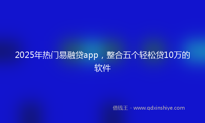 2025年热门易融贷app，整合五个轻松贷10万的软件