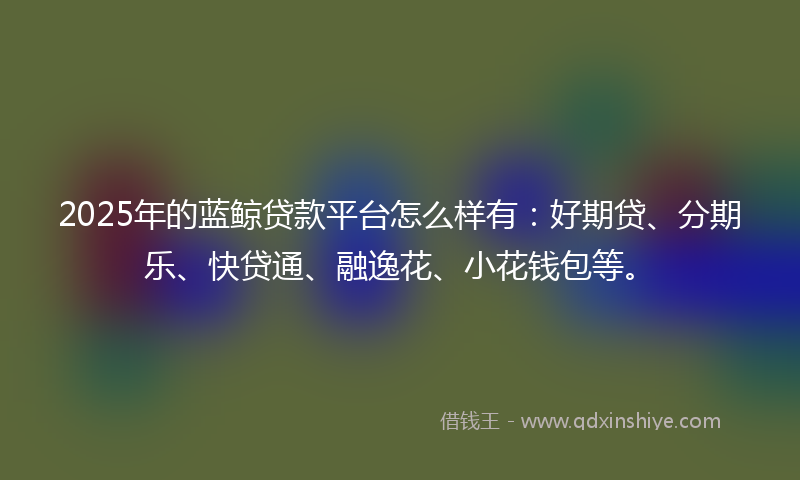 2025年的蓝鲸贷款平台怎么样有：好期贷、分期乐、快贷通、融逸花、小花钱包等。