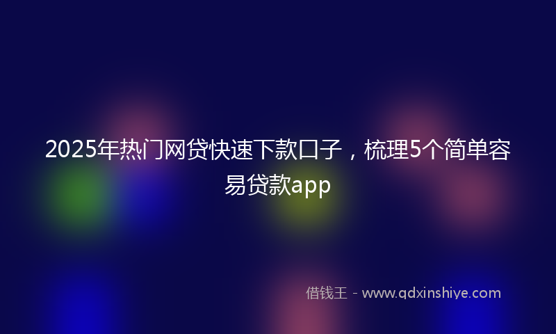 2025年热门网贷快速下款口子，梳理5个简单容易贷款app