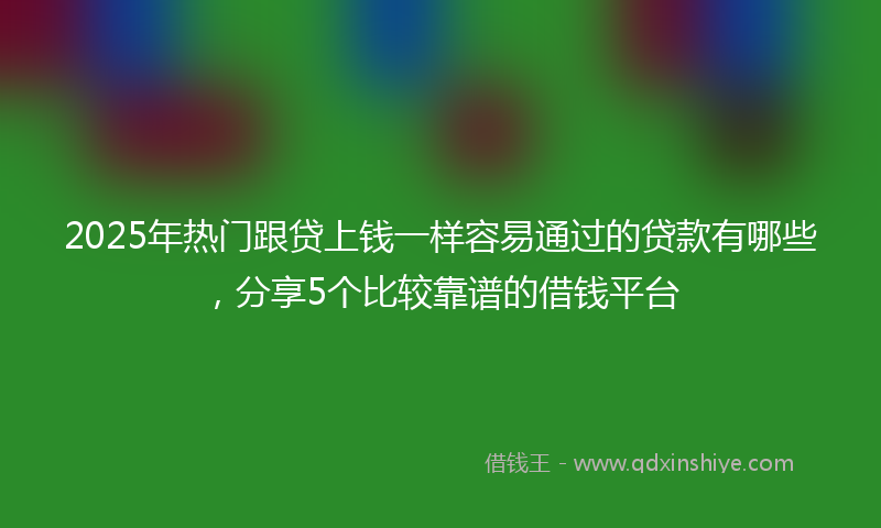2025年热门跟贷上钱一样容易通过的贷款有哪些，分享5个比较靠谱的借钱平台