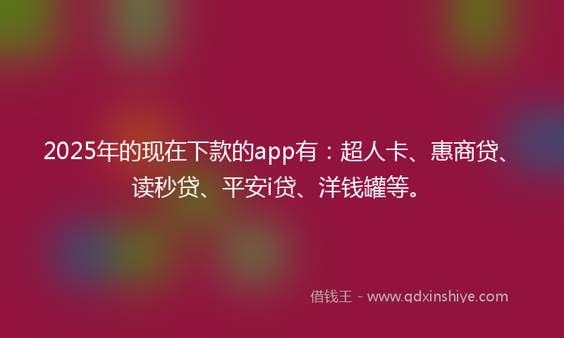 2025年的现在下款的app有：超人卡、惠商贷、读秒贷、平安i贷、洋钱罐等。