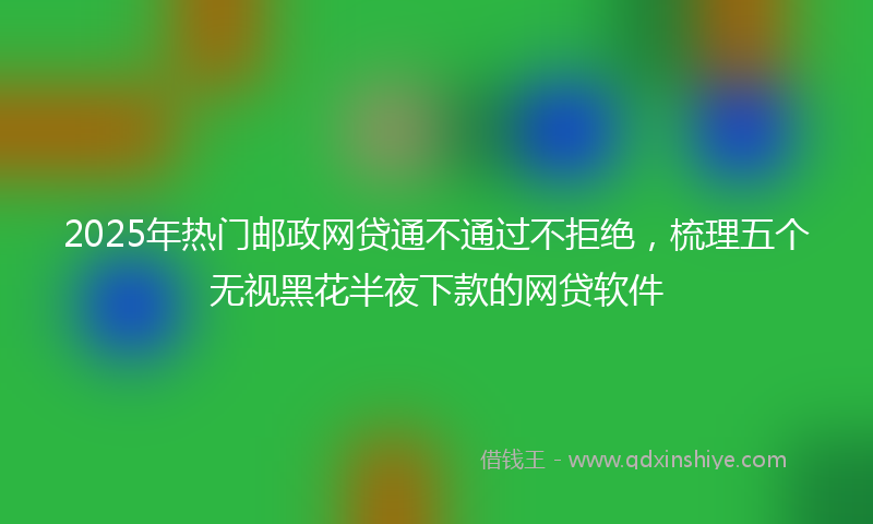 2025年热门邮政网贷通不通过不拒绝，梳理五个无视黑花半夜下款的网贷软件