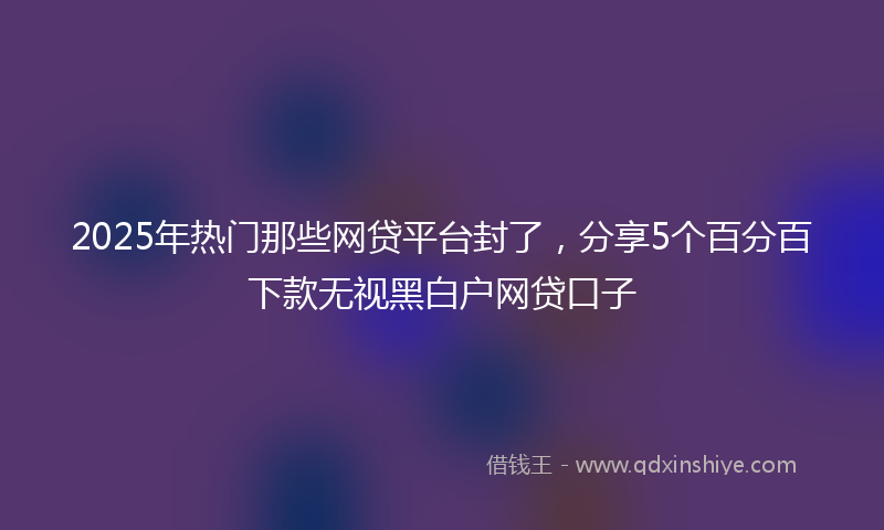 2025年热门那些网贷平台封了，分享5个百分百下款无视黑白户网贷口子