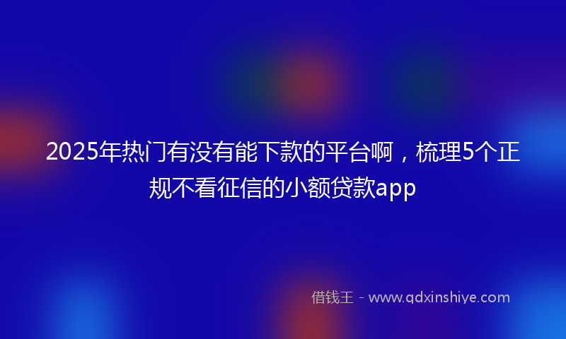 2025年热门有没有能下款的平台啊，梳理5个正规不看征信的小额贷款app