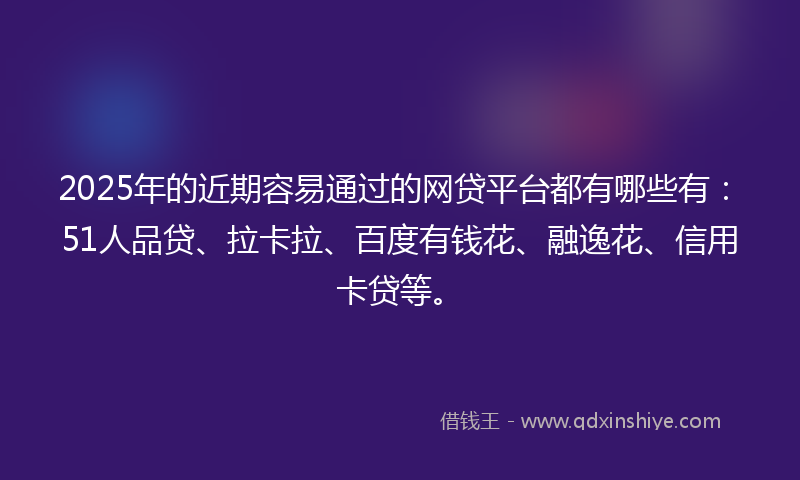 2025年的近期容易通过的网贷平台都有哪些有：51人品贷、拉卡拉、百度有钱花、融逸花、信用卡贷等。