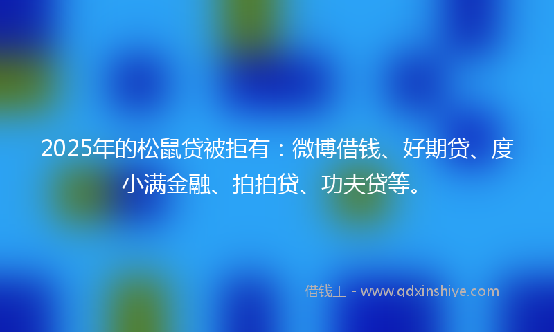 2025年的松鼠贷被拒有：微博借钱、好期贷、度小满金融、拍拍贷、功夫贷等。