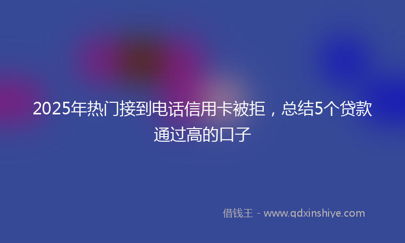 2025年热门接到电话信用卡被拒，总结5个贷款通过高的口子