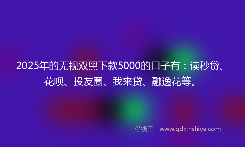 2025年的无视双黑下款5000的口子有：读秒贷、花呗、投友圈、我来贷、融逸花等。