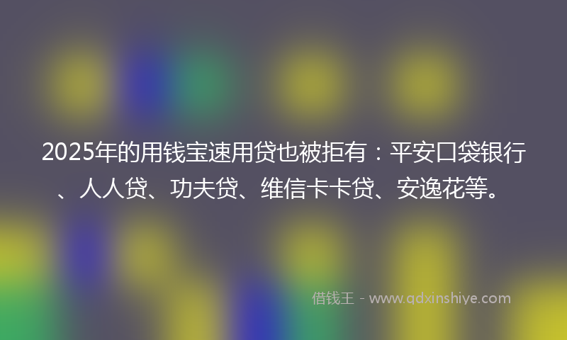2025年的用钱宝速用贷也被拒有：平安口袋银行、人人贷、功夫贷、维信卡卡贷、安逸花等。