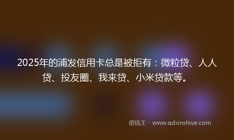 2025年的浦发信用卡总是被拒有：微粒贷、人人贷、投友圈、我来贷、小米贷款等。