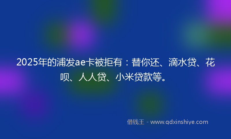 2025年的浦发ae卡被拒有：替你还、滴水贷、花呗、人人贷、小米贷款等。