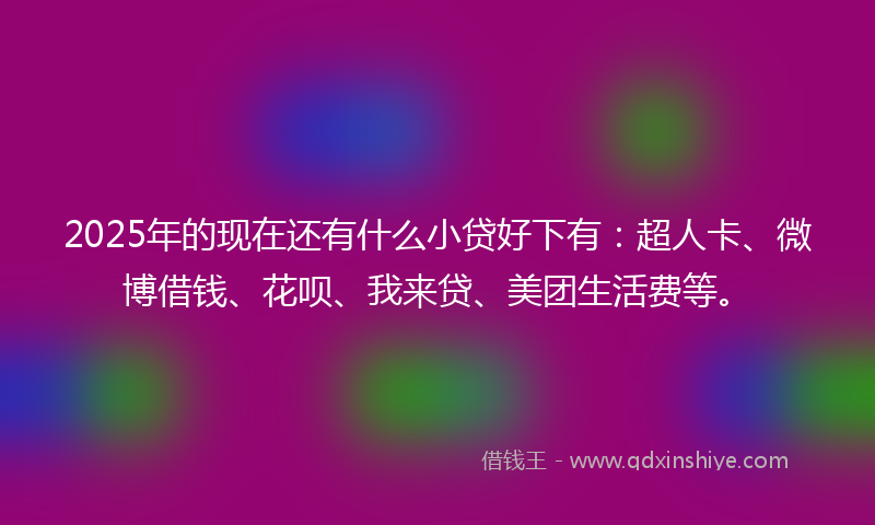 2025年的现在还有什么小贷好下有：超人卡、微博借钱、花呗、我来贷、美团生活费等。