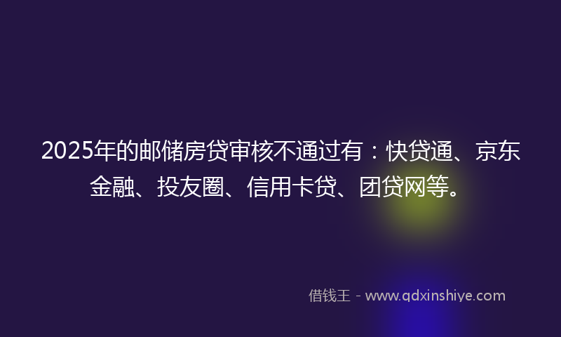 2025年的邮储房贷审核不通过有：快贷通、京东金融、投友圈、信用卡贷、团贷网等。