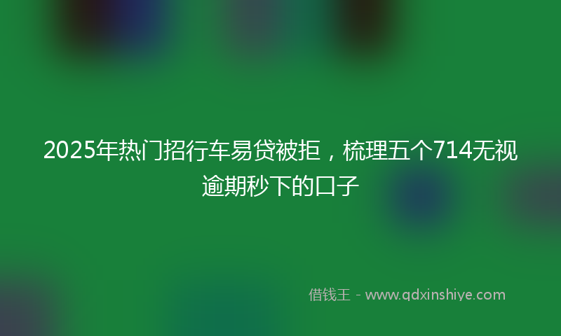 2025年热门招行车易贷被拒，梳理五个714无视逾期秒下的口子