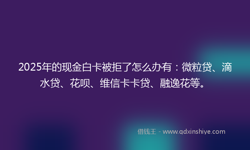2025年的现金白卡被拒了怎么办有：微粒贷、滴水贷、花呗、维信卡卡贷、融逸花等。