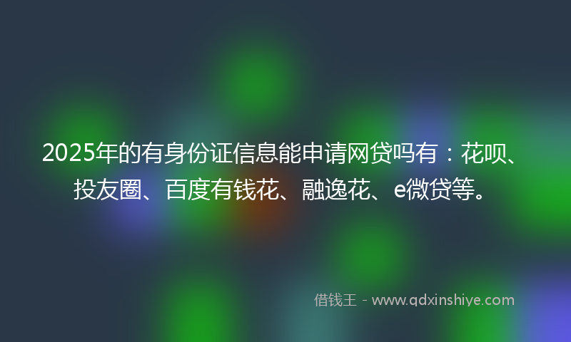 2025年的有身份证信息能申请网贷吗有：花呗、投友圈、百度有钱花、融逸花、e微贷等。
