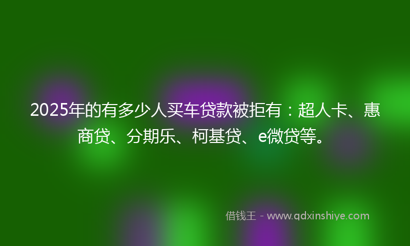 2025年的有多少人买车贷款被拒有：超人卡、惠商贷、分期乐、柯基贷、e微贷等。