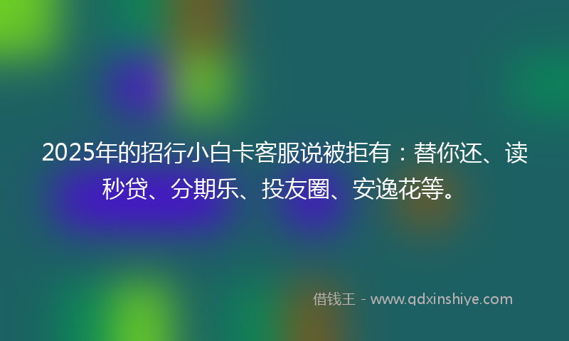 2025年的招行小白卡客服说被拒有：替你还、读秒贷、分期乐、投友圈、安逸花等。