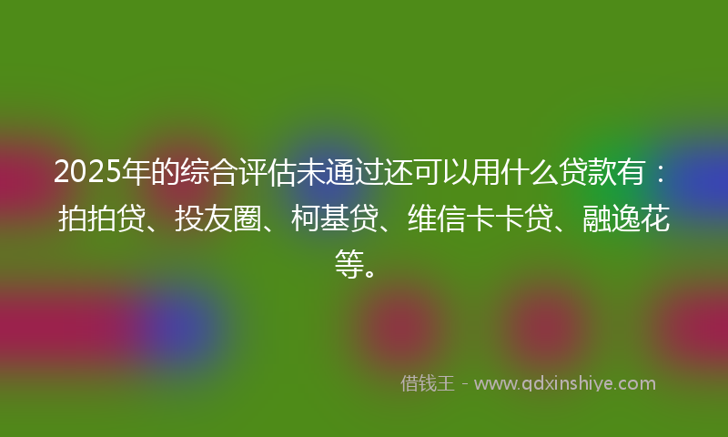 2025年的综合评估未通过还可以用什么贷款有：拍拍贷、投友圈、柯基贷、维信卡卡贷、融逸花等。