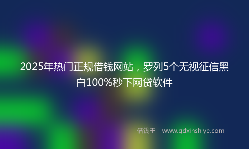 2025年热门正规借钱网站，罗列5个无视征信黑白100%秒下网贷软件