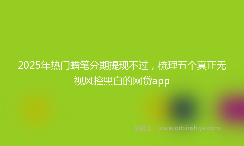 2025年热门蜡笔分期提现不过，梳理五个真正无视风控黑白的网贷app