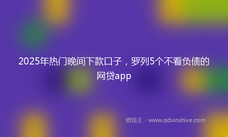 2025年热门晚间下款口子，罗列5个不看负债的网贷app