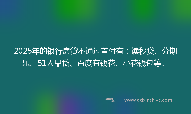 2025年的银行房贷不通过首付有：读秒贷、分期乐、51人品贷、百度有钱花、小花钱包等。