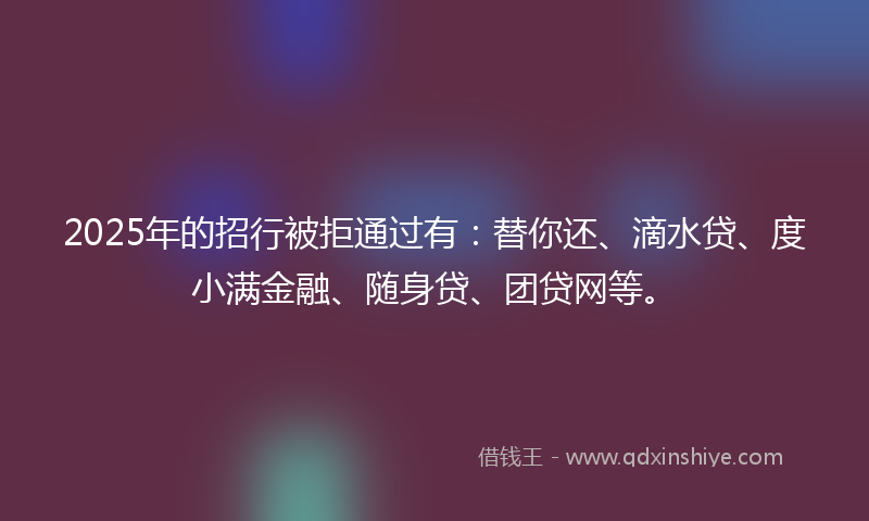 2025年的招行被拒通过有：替你还、滴水贷、度小满金融、随身贷、团贷网等。