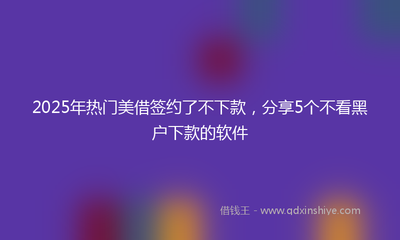 2025年热门美借签约了不下款，分享5个不看黑户下款的软件