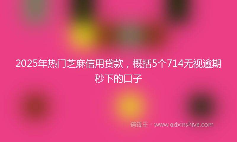 2025年热门芝麻信用贷款，概括5个714无视逾期秒下的口子