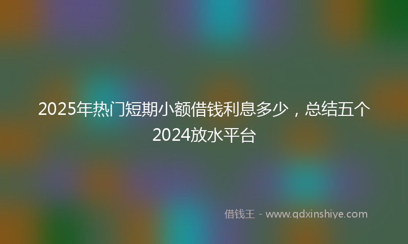 2025年热门短期小额借钱利息多少，总结五个2024放水平台