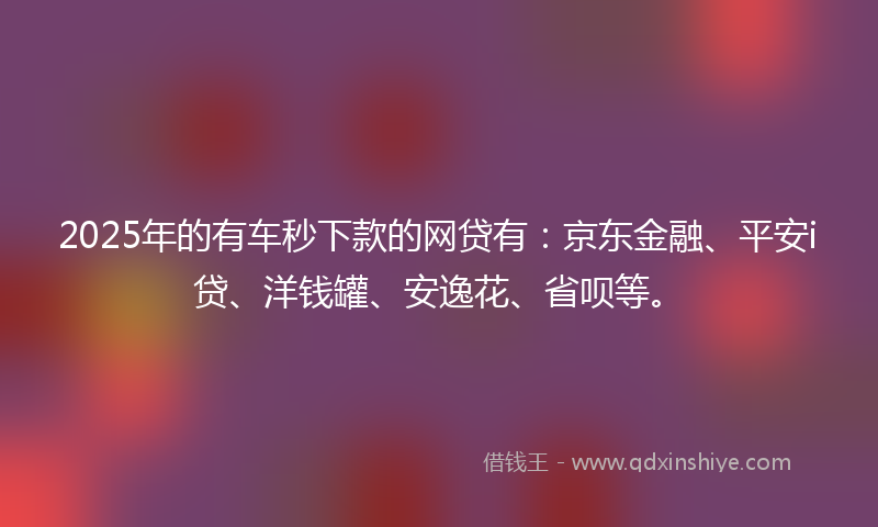 2025年的有车秒下款的网贷有：京东金融、平安i贷、洋钱罐、安逸花、省呗等。