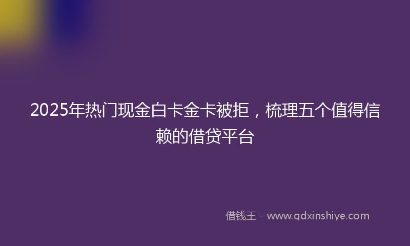 2025年热门现金白卡金卡被拒，梳理五个值得信赖的借贷平台