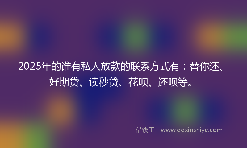 2025年的谁有私人放款的联系方式有：替你还、好期贷、读秒贷、花呗、还呗等。